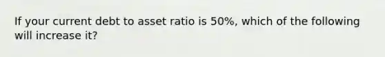 If your current debt to asset ratio is 50%, which of the following will increase it?