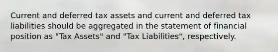 Current and deferred tax assets and current and deferred tax liabilities should be aggregated in the statement of financial position as "Tax Assets" and "Tax Liabilities", respectively.