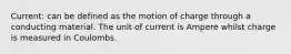 Current: can be defined as the motion of charge through a conducting material. The unit of current is Ampere whilst charge is measured in Coulombs.