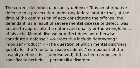 The current definition of insanity defense: "It is an affirmative defense to a prosecution under any federal statute that, at the time of the commission of acts constituting the offense, the defendant, as a result of severe mental disease or defect, was unable to appreciate the nature and quality or the wrongfulness of his acts. Mental disease or defect does not otherwise constitute a defense." --> Does this include right/wrong? Impulse? Product? -->The question of which mental disorders qualify for the "mental disease or defect" component of the insanity defense is __(un/resolved). It has been proposed to specifically exclude __ personality disorder.