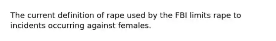 The current definition of rape used by the FBI limits rape to incidents occurring against females.