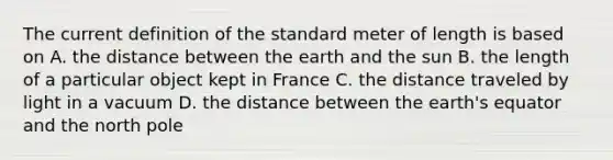 The current definition of the standard meter of length is based on A. the distance between the earth and the sun B. the length of a particular object kept in France C. the distance traveled by light in a vacuum D. the distance between the earth's equator and the north pole