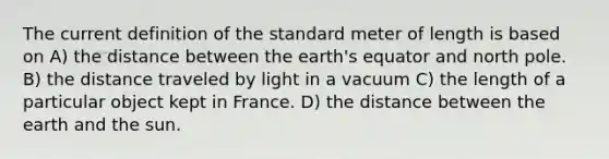 The current definition of the standard meter of length is based on A) the distance between the earth's equator and north pole. B) the distance traveled by light in a vacuum C) the length of a particular object kept in France. D) the distance between the earth and the sun.