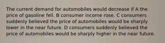 The current demand for automobiles would decrease if A the price of gasoline fell. B consumer income rose. C consumers suddenly believed the price of automobiles would be sharply lower in the near future. D consumers suddenly believed the price of automobiles would be sharply higher in the near future.