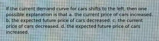 If the current demand curve for cars shifts to the left, then one possible explanation is that a. the current price of cars increased. b. the expected future price of cars decreased. c. the current price of cars decreased. d. the expected future price of cars increased.