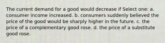 The current demand for a good would decrease if Select one: a. consumer income increased. b. consumers suddenly believed the price of the good would be sharply higher in the future. c. the price of a complementary good rose. d. the price of a substitute good rose.