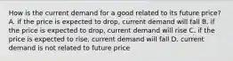 How is the current demand for a good related to its future price? A. if the price is expected to drop, current demand will fall B. if the price is expected to drop, current demand will rise C. if the price is expected to rise, current demand will fall D. current demand is not related to future price