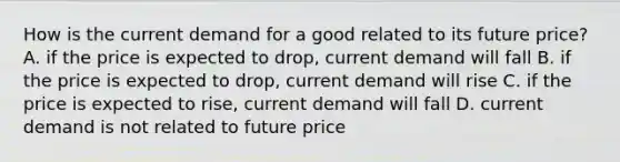 How is the current demand for a good related to its future price? A. if the price is expected to drop, current demand will fall B. if the price is expected to drop, current demand will rise C. if the price is expected to rise, current demand will fall D. current demand is not related to future price