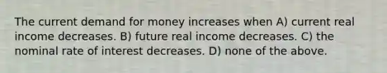 The current demand for money increases when A) current real income decreases. B) future real income decreases. C) the nominal rate of interest decreases. D) none of the above.