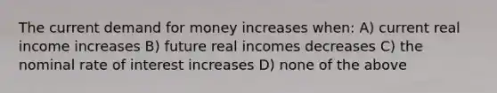 The current demand for money increases when: A) current real income increases B) future real incomes decreases C) the nominal rate of interest increases D) none of the above