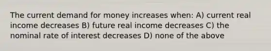 The current demand for money increases when: A) current real income decreases B) future real income decreases C) the nominal rate of interest decreases D) none of the above