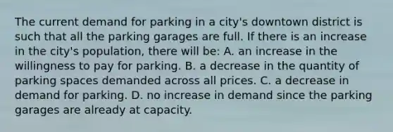 The current demand for parking in a city's downtown district is such that all the parking garages are full. If there is an increase in the city's population, there will be: A. an increase in the willingness to pay for parking. B. a decrease in the quantity of parking spaces demanded across all prices. C. a decrease in demand for parking. D. no increase in demand since the parking garages are already at capacity.