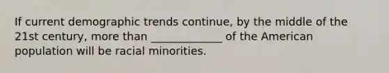 If current demographic trends continue, by the middle of the 21st century, more than _____________ of the American population will be racial minorities.