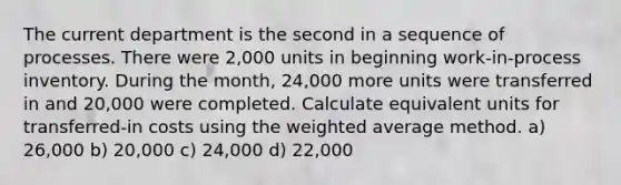 The current department is the second in a sequence of processes. There were 2,000 units in beginning work-in-process inventory. During the month, 24,000 more units were transferred in and 20,000 were completed. Calculate equivalent units for transferred-in costs using the weighted average method. a) 26,000 b) 20,000 c) 24,000 d) 22,000