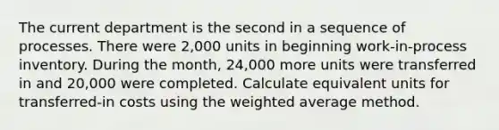 The current department is the second in a sequence of processes. There were 2,000 units in beginning work-in-process inventory. During the month, 24,000 more units were transferred in and 20,000 were completed. Calculate equivalent units for transferred-in costs using the <a href='https://www.questionai.com/knowledge/koL1NUNNcJ-weighted-average' class='anchor-knowledge'>weighted average</a> method.