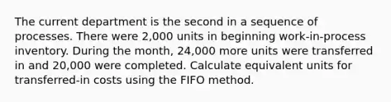 The current department is the second in a sequence of processes. There were 2,000 units in beginning work-in-process inventory. During the month, 24,000 more units were transferred in and 20,000 were completed. Calculate equivalent units for transferred-in costs using the FIFO method.