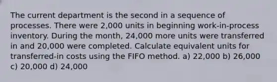 The current department is the second in a sequence of processes. There were 2,000 units in beginning work-in-process inventory. During the month, 24,000 more units were transferred in and 20,000 were completed. Calculate equivalent units for transferred-in costs using the FIFO method. a) 22,000 b) 26,000 c) 20,000 d) 24,000