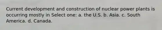 Current development and construction of nuclear power plants is occurring mostly in Select one: a. the U.S. b. Asia. c. South America. d. Canada.