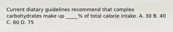 Current diatary guidelines recommend that complex carbohydrates make up _____% of total calorie intake. A. 30 B. 40 C. 60 D. 75