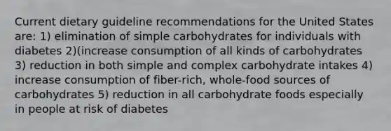 Current dietary guideline recommendations for the United States are: 1) elimination of simple carbohydrates for individuals with diabetes 2)(increase consumption of all kinds of carbohydrates 3) reduction in both simple and complex carbohydrate intakes 4) increase consumption of fiber-rich, whole-food sources of carbohydrates 5) reduction in all carbohydrate foods especially in people at risk of diabetes