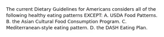 The current Dietary Guidelines for Americans considers all of the following healthy eating patterns EXCEPT: A. USDA Food Patterns. B. the Asian Cultural Food Consumption Program. C. Mediterranean-style eating pattern. D. the DASH Eating Plan.