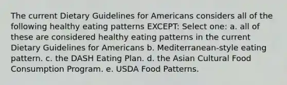 The current Dietary Guidelines for Americans considers all of the following healthy eating patterns EXCEPT: Select one: a. all of these are considered healthy eating patterns in the current Dietary Guidelines for Americans b. Mediterranean-style eating pattern. c. the DASH Eating Plan. d. the Asian Cultural Food Consumption Program. e. USDA Food Patterns.