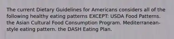 The current Dietary Guidelines for Americans considers all of the following healthy eating patterns EXCEPT: USDA Food Patterns. the Asian Cultural Food Consumption Program. Mediterranean-style eating pattern. the DASH Eating Plan.