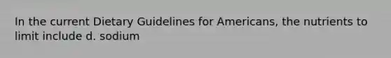 In the current Dietary Guidelines for Americans, the nutrients to limit include d. sodium