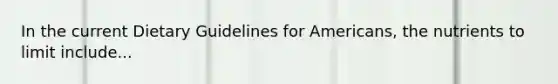 In the current Dietary Guidelines for Americans, the nutrients to limit include...