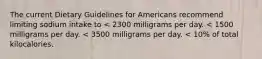 The current Dietary Guidelines for Americans recommend limiting sodium intake to < 2300 milligrams per day. < 1500 milligrams per day. < 3500 milligrams per day. < 10% of total kilocalories.