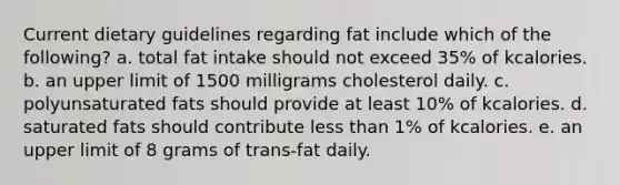 Current dietary guidelines regarding fat include which of the following? a. ​total fat intake should not exceed 35% of kcalories. b. ​an upper limit of 1500 milligrams cholesterol daily. c. ​polyunsaturated fats should provide at least 10% of kcalories. d. ​saturated fats should contribute less than 1% of kcalories. e. ​an upper limit of 8 grams of trans-fat daily.