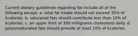 Current dietary guidelines regarding fat include all of the following except: a. total fat intake should not exceed 35% of kcalories. b. saturated fats should contribute less than 10% of kcalories. c. an upper limit of 300 milligrams cholesterol daily. d. polyunsaturated fats should provide at least 10% of kcalories.