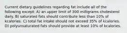 Current dietary guidelines regarding fat include all of the following except: A) an upper limit of 300 milligrams cholesterol daily. B) saturated fats should contribute less than 10% of kcalories. C) total fat intake should not exceed 35% of kcalories. D) polyunsaturated fats should provide at least 10% of kcalories.