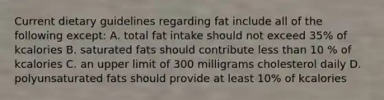 Current dietary guidelines regarding fat include all of the following except: A. total fat intake should not exceed 35% of kcalories B. saturated fats should contribute less than 10 % of kcalories C. an upper limit of 300 milligrams cholesterol daily D. polyunsaturated fats should provide at least 10% of kcalories