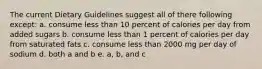 The current Dietary Guidelines suggest all of there following except: a. consume less than 10 percent of calories per day from added sugars b. consume less than 1 percent of calories per day from saturated fats c. consume less than 2000 mg per day of sodium d. both a and b e. a, b, and c