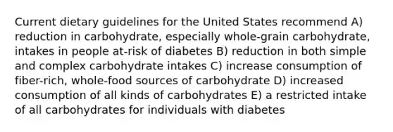 Current dietary guidelines for the United States recommend A) reduction in carbohydrate, especially whole-grain carbohydrate, intakes in people at-risk of diabetes B) reduction in both simple and complex carbohydrate intakes C) increase consumption of fiber-rich, whole-food sources of carbohydrate D) increased consumption of all kinds of carbohydrates E) a restricted intake of all carbohydrates for individuals with diabetes