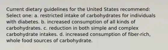 Current dietary guidelines for the United States recommend: Select one: a. restricted intake of carbohydrates for individuals with diabetes. b. increased consumption of all kinds of carbohydrates. c. reduction in both simple and complex carbohydrate intakes. d. increased consumption of fiber-rich, whole food sources of carbohydrate.