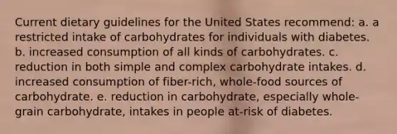 Current dietary guidelines for the United States recommend:​ a. a restricted intake of carbohydrates for individuals with diabetes.​ b. ​increased consumption of all kinds of carbohydrates. c. ​reduction in both simple and complex carbohydrate intakes. d. ​increased consumption of fiber-rich, whole-food sources of carbohydrate. e. ​reduction in carbohydrate, especially whole-grain carbohydrate, intakes in people at-risk of diabetes.