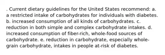 . Current dietary guidelines for the United States recommend: a. a restricted intake of carbohydrates for individuals with diabetes. b. increased consumption of all kinds of carbohydrates. c. reduction in both simple and complex carbohydrate intakes. d. increased consumption of fiber-rich, whole-food sources of carbohydrate. e. reduction in carbohydrate, especially whole-grain carbohydrate, intakes in people at-risk of diabetes.