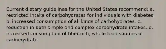 Current dietary guidelines for the United States recommend: a. restricted intake of carbohydrates for individuals with diabetes. b. increased consumption of all kinds of carbohydrates. c. reduction in both simple and complex carbohydrate intakes. d. increased consumption of fiber-rich, whole food sources of carbohydrate.