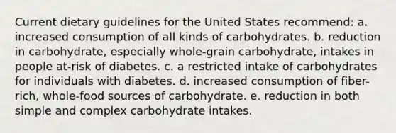 Current dietary guidelines for the United States recommend: a. increased consumption of all kinds of carbohydrates. b. reduction in carbohydrate, especially whole-grain carbohydrate, intakes in people at-risk of diabetes. c. a restricted intake of carbohydrates for individuals with diabetes. d. increased consumption of fiber-rich, whole-food sources of carbohydrate. e. reduction in both simple and complex carbohydrate intakes.