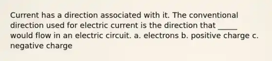 Current has a direction associated with it. The conventional direction used for electric current is the direction that _____ would flow in an electric circuit. a. electrons b. positive charge c. negative charge