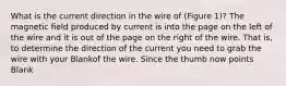 What is the current direction in the wire of (Figure 1)? The magnetic field produced by current is into the page on the left of the wire and it is out of the page on the right of the wire. That is, to determine the direction of the current you need to grab the wire with your Blankof the wire. Since the thumb now points Blank