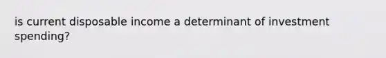 is current disposable income a determinant of investment spending?