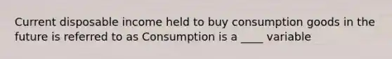 Current disposable income held to buy consumption goods in the future is referred to as Consumption is a ____ variable