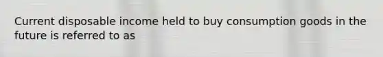 Current disposable income held to buy consumption goods in the future is referred to as