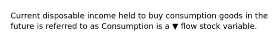 Current disposable income held to buy consumption goods in the future is referred to as Consumption is a ▼ flow stock variable.