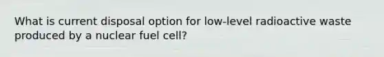 What is current disposal option for low-level radioactive waste produced by a nuclear fuel cell?