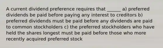 A current dividend preference requires that ______ a) preferred dividends be paid before paying any interest to creditors b) preferred dividends must be paid before any dividends are paid to common stockholders c) the preferred stockholders who have held the shares longest must be paid before those who more recently acquired preferred stock