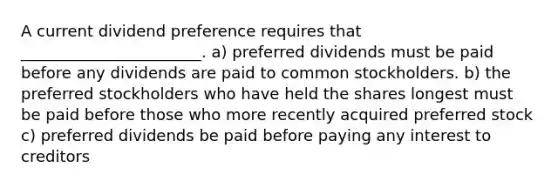 A current dividend preference requires that _______________________. a) preferred dividends must be paid before any dividends are paid to common stockholders. b) the preferred stockholders who have held the shares longest must be paid before those who more recently acquired preferred stock c) preferred dividends be paid before paying any interest to creditors